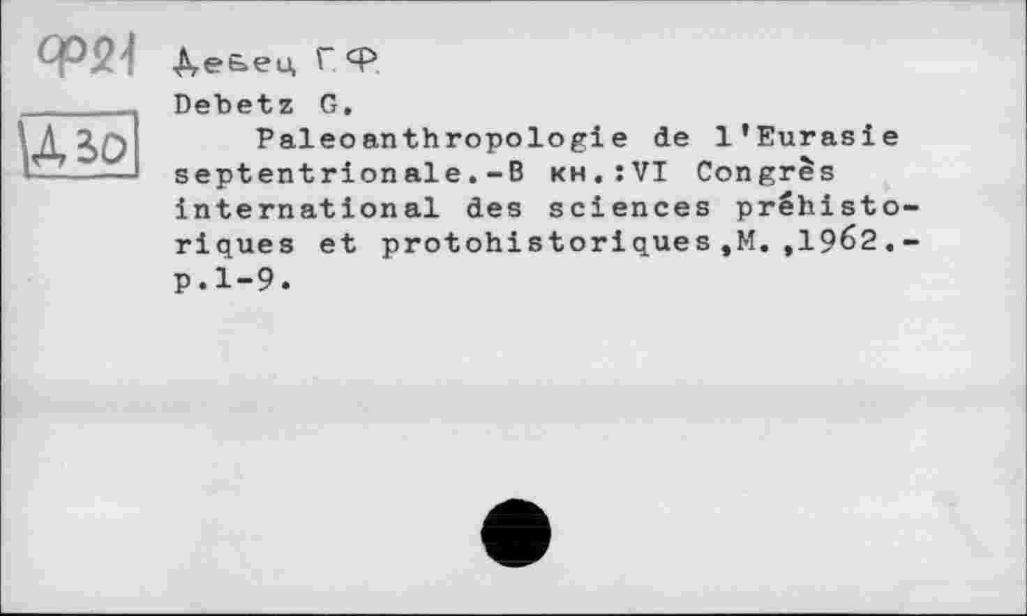 ﻿СР21
Д.е&ец Г Ф
Debetz G.
Paleoanthropologie de l’Eurasie septentrionale.-B kh.:VI Congrès international des sciences préhistoriques et protohistoriques,M.,1962.-p.1-9.